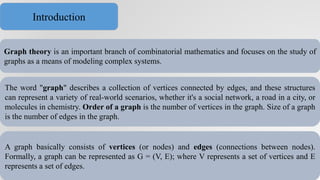 Graph theory is an important branch of combinatorial mathematics and focuses on the study of
graphs as a means of modeling complex systems.
The word "graph" describes a collection of vertices connected by edges, and these structures
can represent a variety of real-world scenarios, whether it's a social network, a road in a city, or
molecules in chemistry. Order of a graph is the number of vertices in the graph. Size of a graph
is the number of edges in the graph.
A graph basically consists of vertices (or nodes) and edges (connections between nodes).
Formally, a graph can be represented as G = (V, E); where V represents a set of vertices and E
represents a set of edges.
Introduction
 
