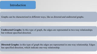 Graphs can be characterized in different ways, like as directed and undirected graphs.
Undirected Graphs: In this type of graph, the edges are represented in two-way relationships
but without specified direction.
Directed Graphs: in this type of graph the edges are represented in one-way relationship. Edges
has specified direction, which indicate one-way relationship.
Introduction
 