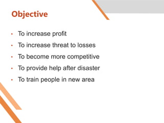 Objective
• To increase profit
• To increase threat to losses
• To become more competitive
• To provide help after disaster
• To train people in new area