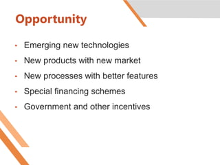 Opportunity
• Emerging new technologies
• New products with new market
• New processes with better features
• Special financing schemes
• Government and other incentives