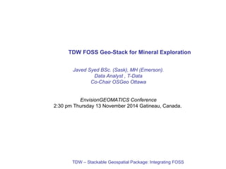 TDW FOSS Geo-Stack for Mineral Exploration 
Javed Syed BSc. (Sask), MH (Emerson). 
Data Analyst , T-Data 
Co-Chair OSGeo Ottawa 
EnvisionGEOMATICS Conference 
2:30 pm Thursday 13 November 2014 Gatineau, Canada. 
TDW – Stackable Geospatial Package: Integrating FOSS 
 
