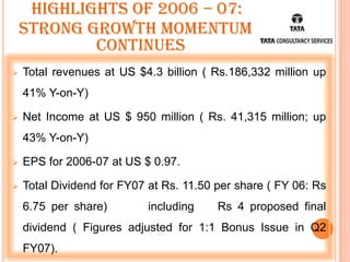 Highlights of 2006 – 07:
    Strong growth momentum
            continues
   Total revenues at US $4.3 billion ( Rs.186,332 million up
    41% Y-on-Y)

   Net Income at US $ 950 million ( Rs. 41,315 million; up
    43% Y-on-Y)

   EPS for 2006-07 at US $ 0.97.

   Total Dividend for FY07 at Rs. 11.50 per share ( FY 06: Rs
    6.75 per share)        including     Rs 4 proposed final
    dividend ( Figures adjusted for 1:1 Bonus Issue in Q2
    FY07).
 
