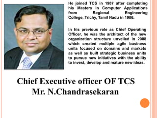 He joined TCS in 1987 after completing
             his Masters in Computer Applications
             from         Regional          Engineering
             College, Trichy, Tamil Nadu in 1986.


             In his previous role as Chief Operating
             Officer, he was the architect of the new
             organization structure unveiled in 2008
             which created multiple agile business
             units focused on domains and markets
             as well as built strategic business units
             to pursue new initiatives with the ability
             to invest, develop and mature new ideas.




Chief Executive officer OF TCS
   Mr. N.Chandrasekaran
 