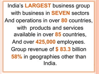 India’s LARGEST business group
   with business in SEVEN sectors
And operations in over 80 countries,
     with products and services
    available in over 85 countries,
   And over 425,000 employees.
   Group revenue of $ 83.3 billion
   58% in geographies other than
                 India.
 