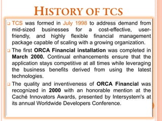  TCS was formed in July 1998 to address demand from
  mid-sized businesses for a cost-effective, user-
  friendly, and highly flexible financial management
  package capable of scaling with a growing organization.
 The first ORCA Financial installation was completed in
  March 2000. Continual enhancements ensure that the
  application stays competitive at all times while leveraging
  the business benefits derived from using the latest
  technologies.
 The quality and inventiveness of ORCA Financial was
  recognized in 2000 with an honorable mention at the
  Caché Innovators Awards, presented by Intersystem's at
  its annual Worldwide Developers Conference.
 