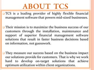  TCSis a leading provider of highly flexible financial
 management software that powers mid-sized businesses.

 Theirmission is to maximize the business success of our
 customers through the installation, maintenance and
 support of superior financial management software
 solutions that result in faster business decisions based
 on information, not guesswork.

 They measure our success based on the business impact
 our solutions provide for customers. That is why we work
 hard to develop on-target solutions that achieve
 optimum utilization within client organizations.
 