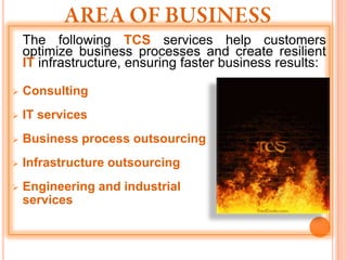 The following TCS services help customers
    optimize business processes and create resilient
    IT infrastructure, ensuring faster business results:

   Consulting
   IT services
   Business process outsourcing
   Infrastructure outsourcing
   Engineering and industrial
    services
 