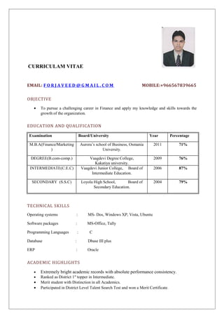 CURRICULAM VITAE 
EMAIL: F O R J A V E E D @GMA I L . C OM MOBILE:+966567839665 
OBJECTIVE 
· To pursue a challenging career in Finance and apply my knowledge and skills towards the 
growth of the organization. 
EDUCATION AND QUALIFICATION 
Examination Board/University Year Percentage 
M.B.A(Finance/Marketing 
) 
Aurora’s school of Business, Osmania 
University. 
2011 71% 
DEGREE(B.com-comp.) Vaagdevi Degree College, 
Kakatiya university. 
2009 76% 
INTERMEDIATE(C.E.C) Vaagdevi Junior College, Board of 
Intermediate Education. 
2006 87% 
SECONDARY (S.S.C) Loyola High School, Board of 
Secondary Education. 
2004 79% 
TECHNICAL SKILLS 
Operating systems : MS- Dos, Windows XP, Vista, Ubuntu 
Software packages : MS-Office, Tally 
Programming Languages : C 
Database : Dbase III plus 
ERP : Oracle 
ACADEMIC HIGHLIGHTS 
· Extremely bright academic records with absolute performance consistency. 
· Ranked as District 1st topper in Intermediate. 
· Merit student with Distinction in all Academics. 
· Participated in District Level Talent Search Test and won a Merit Certificate. 
 