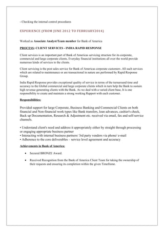 - Checking the internal control procedures 
EXPERIENCE (FROM JUNE 2012 TO FEBRUARY2014) 
Worked as Associate Analyst/Team member for Bank of America 
PROCESS: CLIENT SERVICES - INDIA RAPID RESPONSE 
Client services is an important part of Bank of Americas servicing structure for its corporate, 
commercial and large corporate clients, Everyday financial institutions all over the world provide 
numerous kinds of services to the clients. 
Client servicing is the post sales service for Bank of Americas corporate customers .All such services 
which are related to maintenance or are transactional in nature are performed by Rapid Response 
Group. 
India Rapid Response provides exceptional quality of service in terms of the turnaround time and 
accuracy to the Global commercial and large corporate clients which in turn help the Bank to sustain 
high revenue generating clients with the Bank. As we deal with a varied client base, It is one 
responsibility to create and maintain a strong working Rapport with each customer. 
Responsibilities: 
Provided support for large Corporate, Business Banking and Commercial Clients on both 
financial and Non-financial work types like Bank transfers, loan advances, cashier's check, 
Back up Documentation, Research & Adjustment etc. received via email, fax and self-service 
channels. 
• Understand client's need and address it appropriately either by straight through processing 
or engaging appropriate business partner 
• Interacting with internal business partners/ 3rd party vendors via phone/ e-mail 
• Adherence to the core deliverables – service level agreement and accuracy 
Achievements in Bank of America: 
· Secured BRONZE Award. 
· Received Recognition from the Bank of America Client Team for taking the ownership of 
their requests and ensuring its completion within the given Timeframe. 
 