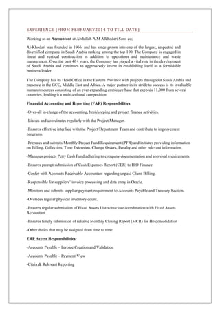 EXPERIENCE (FROM FEBRUARY2014 TO TILL DATE) 
Working as an Accountant at Abdullah A.M Alkhodari Sons co; 
Al-Khodari was founded in 1966, and has since grown into one of the largest, respected and 
diversified company in Saudi Arabia ranking among the top 100. The Company is engaged in 
linear and vertical construction in addition to operations and maintenance and waste 
management. Over the past 40+ years, the Company has played a vital role in the development 
of Saudi Arabia and continues to aggressively invest in establishing itself as a formidable 
business leader. 
The Company has its Head Office in the Eastern Province with projects throughout Saudi Arabia and 
presence in the GCC, Middle East and Africa. A major partner in its stride to success is its invaluable 
human resources consisting of an ever expanding employee base that exceeds 11,000 from several 
countries, lending it a multi-cultural composition 
Financial Accounting and Reporting (FAR) Responsibilities : 
-Over-all in-charge of the accounting, bookkeeping and project finance activities. 
-Liaises and coordinates regularly with the Project Manager. 
-Ensures effective interface with the Project/Department Team and contribute to improvement 
programs. 
-Prepares and submits Monthly Project Fund Requirement (PFR) and initiates providing information 
on Billing, Collection, Time Extension, Change Orders, Penalty and other relevant information. 
-Manages projects Petty Cash Fund adhering to company documentation and approval requirements. 
-Ensures prompt submission of Cash Expenses Report (CER) to H.O Finance 
-Confer with Accounts Receivable Accountant regarding unpaid Client Billing. 
-Responsible for suppliers’ invoice processing and data entry in Oracle. 
-Monitors and submits supplier payment requirement to Accounts Payable and Treasury Section. 
-Oversees regular physical inventory count. 
-Ensures regular submission of Fixed Assets List with close coordination with Fixed Assets 
Accountant. 
-Ensures timely submission of reliable Monthly Closing Report (MCR) for Ho consolidation 
-Other duties that may be assigned from time to time. 
ERP Access Responsibilities: 
-Accounts Payable – Invoice Creation and Validation 
-Accounts Payable – Payment View 
-Citrix & Relevant Reporting 
 