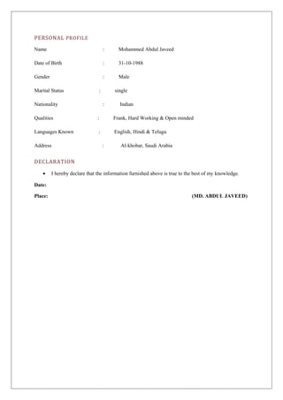 PERSONAL PROFILE 
Name : Mohammed Abdul Javeed 
Date of Birth : 31-10-1988 
Gender : Male 
Marital Status : single 
Nationality : Indian 
Qualities : Frank, Hard Working & Open minded 
Languages Known : English, Hindi & Telugu 
Address : Al-khobar, Saudi Arabia 
DECLARATION 
· I hereby declare that the information furnished above is true to the best of my knowledge. 
Date: 
Place: (MD. ABDUL JAVEED) 
 