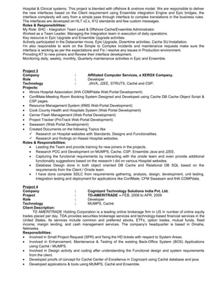 Hospital & Clinical systems. This project is blended with offshore & onshore model. We are responsible to deliver
the new interfaces based on the Client requirement using Ensemble integration Engine and Epic bridges, the
interface complexity will vary from a simple pass through interface to complex translations in the business rules.
The interfaces are developed on HL7 v2.x, X12 standards and few custom messages.
Roles & Responsibilities:
My Role: SHC - Integration Team Lead & Offshore Cache/Ensemble Administrator.
Worked as a Team Leader, Managing the Integration team in execution of daily operations.
Key resource in Epic Upgrade and Ensemble Upgrade activities.
Actively participated in the Datacenter move, Epic Upgrade, Downtime activities, Cache SU Installation.
I'm also responsible to work on the Simple to Complex incidents and maintenance requests make sure the
interface is working as per the expectations and Fix / resolve any issues in Production environment.
Providing KT to new joiners and Review their interface development.
Monitoring daily, weekly, monthly, Quarterly maintenance activities in Epic and Ensemble.
Project 3
Company : Affiliated Computer Services, a XEROX Company.
Role : Developer
Technology : JAVA, J2EE, STRUTS, Caché and CSP.
Projects:
• Illinois Hospital Association (IHA COMPdata Web Portal Development).
• ConfMate-Meeting Room Booking System Designed and Developed using Cache DB Cache Object Script &
CSP pages.
• Resource Management System (RMS Web Portal Development)
• Cook County Health and Hospitals System (Web Portal Development)
• Cerner Flash Management (Web Portal Development)
• Project Tracker (ProTrack Web Portal Development)
• Swaasam (Web Portal Development)
• Created Documents on the following Topics like
 Research on Hospital websites with Standards, Designs and Functionalities.
 Research and findings on Hawaii Hospital websites.
Roles & Responsibilities:
• Leading the Team and provide training for new joiners in the projects.
• Research POC and Development on MUMPS, Cache, CSP, Ensemble Java and J2EE.
• Capturing the functional requirements by interacting with the onsite team and even provide additional
functionality suggestions based on the research I did on various Hospital websites.
• Database Design done in both object oriented DB Cache and Relational DB SQL based on the
requirements from the Client / Onsite team.
• I have done complete SDLC from requirements gathering, analysis, design, development, unit testing,
Integration testing and deployment for applications like ConfMate, CFM Swaasam and IHA COMPdata.
Project 4
Company : Cognizant Technology Solutions India Pvt. Ltd.
Project : TD-AMERITRADE -- FEB, 2008 to APR, 2009
Role : Developer
Technology : MUMPS, Caché.
Client Description:
TD AMERITRADE Holding Corporation is a leading online brokerage firm in US in number of online equity
trades placed per day. TDA provides securities brokerage services and technology-based financial services in the
United States. Its services include common and preferred stocks, ETFs, option trades, mutual funds, fixed
income, margin lending, and cash management services. The company’s headquarter is based in Omaha,
Nebraska.
Responsibilities:
• Involved in Small Project Request (SPR) and fixing the HD tickets with respect to System Areas.
• Involved in Enhancement, Maintenance & Testing of the existing Back-Office System (BOS) Applications
using Caché / MUMPS.
• Involved in Design activity and coding after understanding the Functional design and system requirements
from the client.
• Developed proofs of concept for Caché Center of Excellence in Cognizant using Caché database and java.
• Developed applications & tools using MUMPS, Caché and Ensemble.
 