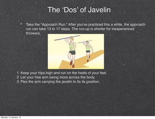 The ‘Dos’ of Javelin
                         Take the "Approach Run." After you've practiced this a while, the approach
                         run can take 13 to 17 steps. The run-up is shorter for inexperienced
                         throwers.




                 1 Keep your hips high and run on the heels of your feet.
                 2 Let your free arm swing more across the body.
                 3 Flex the arm carrying the javelin to ﬁx its position.




Monday, 14 January, 13
 