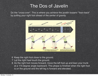 The Dos of Javelin
                 Do the "cross-over". This is where you achieve the javelin tossers' "lean-back"
                 by putting your right foot ahead of the center of gravity.




                   6 Keep the right foot close to the ground.
                   7 Let the right heel touch the ground.
                   8 As the right foot moves forward, move the left foot up and lean your trunk
                     at a 115-degree angle backward. This phase is ﬁnished when the right foot
                     is on the ground and the left leg is forward and elevated.

Monday, 14 January, 13
 