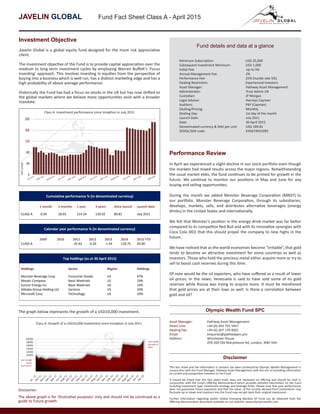 JAVELIN GLOBAL Fund Fact Sheet Class A - April 2015
Investment Objective
Javelin Global is a global equity fund designed for the more risk appreciative
client.
The investment objective of the Fund is to provide capital appreciation over the
medium to long term investment cycles by employing Warren Buffett’s ‘Focus
Investing’ approach. This involves investing in equities from the perspective of
buying into a business which is well run, has a distinct marketing edge and has a
high probability of above average performance.
Historically the Fund has had a focus on stocks in the UK but has now shifted to
the global markets where we believe more opportunities exist with a broader
mandate.
Cumulative performance % (in denominated currency)
1 month 3 months 1 year 3 years Since launch Launch date
CLASS A -0.04 18.65 114.24 139.02 89.81 July 2011
Calendar year performance % (in denominated currency)
2009 2010 2011 2012 2013 2014 2015 YTD
CLASS A - - -25.62 -0.20 -1.44 118.75 20.00
Top holdings (as at 30 April 2015)
Holdings Sector Region Holdings
Monster Beverage Corp Consumer Goods US 47%
Mosaic Company Basic Materials US 19%
Suncor Energy Inc Basic Materials US 14%
Alibaba Group Holding Ltd Services US 10%
Microsoft Corp Technology US 10%
20000
18000
16000
14000
12000
10000
USD 10,000
initial
investment
CLASS A: Growth of a USDl0,000 investment since
inception in July 2011
USD 18,981
(Growth of
90%)
Disclaimer:
The above graph is for ‘illustrative purposes’ only and should not be construed as a
guide to future growth.
The graph below represents the growth of a USD10,000 investment.
Fund details and data at a glance
Minimum Subscription: USD 25,000
Subsequent Investment Minimum: USD 1,000
Initial Fee: Up to 5%
Annual Management Fee:	 2%
Performance Fee:		 25% (hurdle rate 5%)	
Dealing Restriction:		 Experienced Investors
Asset Manager:		 Pathway Asset Management
Administrator:		 Trust Admin UK
Custodian:		 JP Morgan
Legal Advisor:		 Harneys Cayman
Auditors:		 PKF (Cayman)
Dealing/Pricing:		 Monthly
Dealing Day:		 1st day of the month
Launch Date:		 July 2011
Date:			 30 April 2015
Denominated currency & NAV per unit: USD 189.81
SEDOL/ISIN code:		 KYG674931095
Performance Review
In April we experienced a slight decline in our stock portfolio even though
the markets had mixed results across the major regions. Notwithstanding
the usual market ebbs, the fund continues to be primed for growth in the
future. We continue to monitor our positions in May and June for any
buying and selling opportunities.
During the month we added Monster Beverage Corporation (MNST) to
our portfolio. Monster Beverage Corporation, through its subsidiaries,
develops, markets, sells, and distributes alternative beverages (energy
drinks) in the United States and internationally.
We felt that Monster’s position in the energy drink market was far better
compared to its competitor Red Bull and with its innovative synergies with
Coca Cola (KO) that this should propel the company to new highs in the
future.
We have noticed that as the world economies become “irritable”, that gold
tends to become an attractive investment for some countries as well as
investors. Those who hold the precious metal either acquire more or try to
sell to boost cash reserves during this time.
Of note would be the oil exporters, who have suffered as a result of lower
oil prices. In the news; Venezuela is said to have sold some of its gold
reserves while Russia was trying to acquire more. It must be mentioned
that gold prices are at their lows as well. Is there a correlation between
gold and oil?
Asset Manager: 	 Pathway Asset Management
Direct Line: 		 +44 (0) 203 755 3457
Dealing Fax:		 +44 (0) 207 170 4001
Email:		 enquiries@pathwayam.pro
Address:		 Winchester House
		259-269 Old Marylebone Rd, London, NWI 5RA
Olympic Wealth Fund SPC
This fact sheet and the information it contains has been produced by Olympic Wealth Management in
conjunction with the Fund Manager, Pathway Asset Management with the aim of providing information
to current and prospective investors to the Fund.
It should be noted that this fact sheet itself, does not represent an offering and should be read in
conjunction with the Fund’s Offering Memorandum which provides detailed information on the Fund
including investment type, investment strategy and leverage limits. Please note that past performance
does not guarantee future payments and that the value of the income derived from investments may
fluctuate up or down and investors into the Fund may not get back their original investment.
Further information regarding Javelin Global Emerging Markets SP Fund can be obtained from the
Offering Memorandum document available on our website: www.olympicwealth.com
Disclaimer
Class A: Investment performance since inception in July 2011
20000
18000
16000
14000
12000
10000
USD 10,000
initial
investment
CLASS A: Growth of a USDl0,000 investment since
inception in July 2011
USD 18,981
(Growth of
90%)
Class A: Growth of a USD10,000 investment since inception in July 2011
 