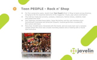 Teen PEOPLE - Rock n’ Shop
    For five consecutive years, Javelin took Teen People’s Rock ‘n Shop to teens across America,

    bringing to life the essential elements of the magazine—music, pop culture and fashion
    The mall tour featured concerts, contests, makeovers, fashion shows, celebrity meet

    and greets and more
    Star sightings included Paula Abdul, Jesse McCartney and the cast members from

    Summerland, Everwood and American Dreams; musical performers included B5,
    Brie Larson and Ciara
    More than 44,000 teens interacted with the brand, and one lucky teen won a karaoke

    contest where the prize was a studio recording session and a meeting with a record
    label executive
 
