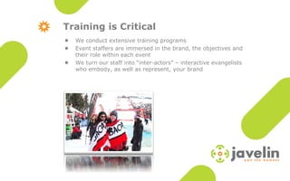 Training is Critical
    We conduct extensive training programs

    Event staffers are immersed in the brand, the objectives and

    their role within each event
    We turn our staff into “inter-actors” – interactive evangelists

    who embody, as well as represent, your brand
 