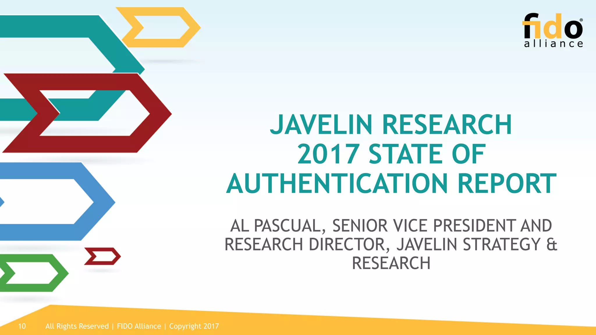 All Rights Reserved | FIDO Alliance | Copyright 201710
JAVELIN RESEARCH
2017 STATE OF
AUTHENTICATION REPORT
AL PASCUAL, SENIOR VICE PRESIDENT AND
RESEARCH DIRECTOR, JAVELIN STRATEGY &
RESEARCH
 