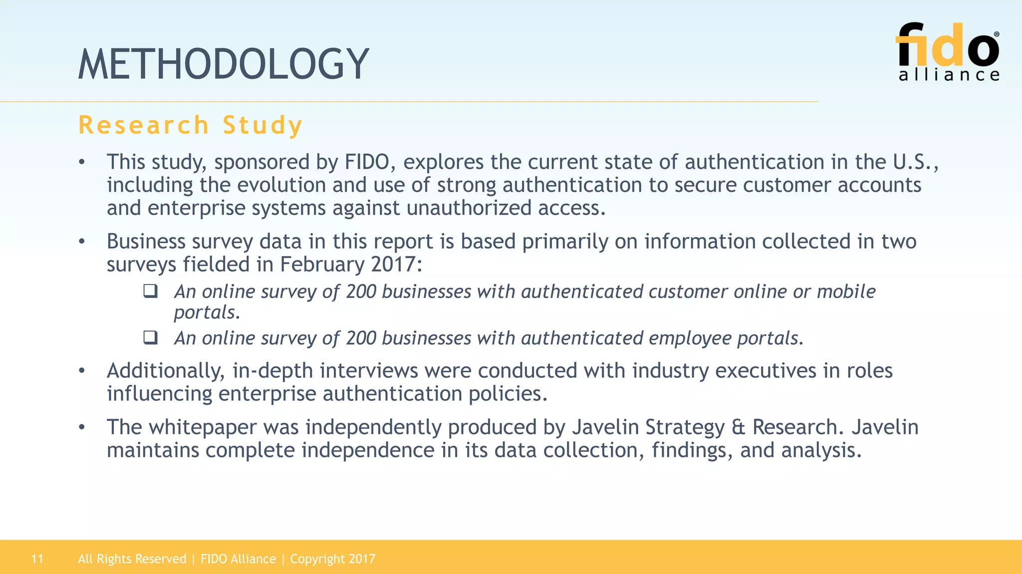 METHODOLOGY
• This study, sponsored by FIDO, explores the current state of authentication in the U.S.,
including the evolution and use of strong authentication to secure customer accounts
and enterprise systems against unauthorized access.
• Business survey data in this report is based primarily on information collected in two
surveys fielded in February 2017:
 An online survey of 200 businesses with authenticated customer online or mobile
portals.
 An online survey of 200 businesses with authenticated employee portals.
• Additionally, in-depth interviews were conducted with industry executives in roles
influencing enterprise authentication policies.
• The whitepaper was independently produced by Javelin Strategy & Research. Javelin
maintains complete independence in its data collection, findings, and analysis.
Research Study
All Rights Reserved | FIDO Alliance | Copyright 201711
 