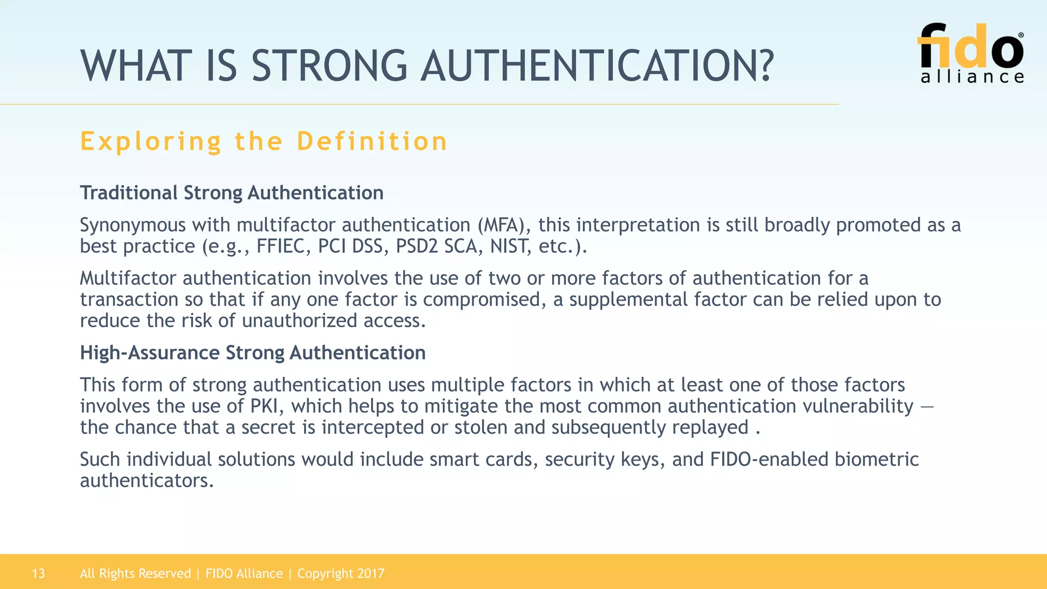 WHAT IS STRONG AUTHENTICATION?
Traditional Strong Authentication
Synonymous with multifactor authentication (MFA), this interpretation is still broadly promoted as a
best practice (e.g., FFIEC, PCI DSS, PSD2 SCA, NIST, etc.).
Multifactor authentication involves the use of two or more factors of authentication for a
transaction so that if any one factor is compromised, a supplemental factor can be relied upon to
reduce the risk of unauthorized access.
High-Assurance Strong Authentication
This form of strong authentication uses multiple factors in which at least one of those factors
involves the use of PKI, which helps to mitigate the most common authentication vulnerability —
the chance that a secret is intercepted or stolen and subsequently replayed .
Such individual solutions would include smart cards, security keys, and FIDO-enabled biometric
authenticators.
Exploring the Definition
All Rights Reserved | FIDO Alliance | Copyright 201713
 
