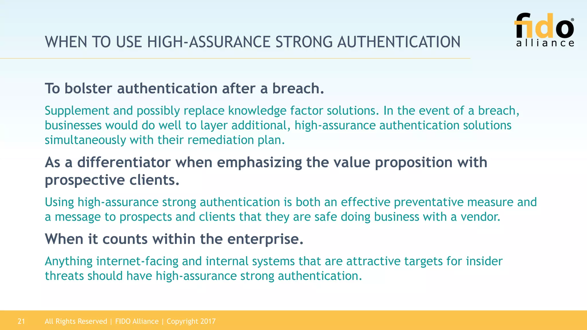 All Rights Reserved | FIDO Alliance | Copyright 201721
WHEN TO USE HIGH-ASSURANCE STRONG AUTHENTICATION
To bolster authentication after a breach.
Supplement and possibly replace knowledge factor solutions. In the event of a breach,
businesses would do well to layer additional, high-assurance authentication solutions
simultaneously with their remediation plan.
As a differentiator when emphasizing the value proposition with
prospective clients.
Using high-assurance strong authentication is both an effective preventative measure and
a message to prospects and clients that they are safe doing business with a vendor.
When it counts within the enterprise.
Anything internet-facing and internal systems that are attractive targets for insider
threats should have high-assurance strong authentication.
 