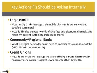 Key Actions FIs Should be Asking Internally

 Large Banks
 • How can big banks leverage their mobile channels to create loyal and
   satisfied customers?
 • How do I bridge the two worlds of face-face and electronic channels, and
   retain my current customers and acquire more?
 Community/Regional Banks
 • What strategies do smaller banks need to implement to reap some of the
   $675 billion in deposits edit Master title style
              Click to at play
 Credit Unions
 • How do credit unions leverage the value of being a trusted partner with
   consumers and compete against fewer branches than larger FIs?



                                                                              4
 