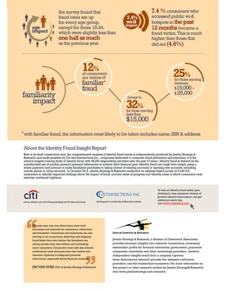 the survey found that                                                              7.4 % consumers who
                                 fraud rates are up                                             7.4%                accessed public wi-fi
                                 for every age group,                                           wi-fi               hotspots in the past
                                                                                               impact
        age                      except for those 18-24,                                                            12 months became a
        impact                   which were slightly less than                                                      fraud victim. This is much
                                 one half as much                                                                   higher than those that
                                 as the previous year                                                               did not (4.6%)




                                                        12%
                                                        of consumers                                                                 25%
                                                        are victims of                                                                for those earning
                                                        familiar*                                                                     between
                                                        fraud                                                                         $15,000 -
                                                                                                                                      $ 25,000
familiarity                                                                                      jumps to
   impact
                                                                                                32%
                                                                                                for those earning
                                                                                                less than
                                                                                                $15,000
* with familiar fraud, the information most likely to be taken includes name, SSN & address



 About the Identity Fraud Insight Report
Now in its tenth consecutive year, the comprehensive analysis of identity fraud trends is independently produced by Javelin Strategy &
Research, and made possible by Citi and Intersections Inc., companies dedicated to consumer fraud prevention and education. It is the
nation’s longest-running study of identity fraud, with 48,200 respondents surveyed over the past 10 years. Identity fraud is defined as the
unauthorized use of another person’s personal information to achieve illicit financial gain. Identity fraud can range from simply using a
stolen payment card account to make fraudulent purchases to taking control of existing accounts or opening new accounts, including
mobile phone or utility services. In October 2012, Javelin Strategy & Research conducted an address-based survey of 5,249 U.S.
consumers to identify important findings about the impact of fraud, uncover areas of progress and identify areas in which consumers must
exercise continued vigilance.


                                                                                                                       To take an identity fraud safety quiz,
                                                                                                                       download a free consumer version of
                                                                                                                       Javelin’s identity fraud report, and get
                                                                                                                       additional safety tips,
online.citibank.com/US/JRS/pands/detail.do?ID=SecurityCenter    identityguard.com/identity-theft/protect-identity
                                                                                                                       visit www.idsafety.net




        The past year was one where there were both
        successes and setbacks for consumers, institutions
        and fraudsters. Consumers and institutions are now
        starting to act as partners, detecting and stopping
        fraud faster than ever before. But fraudsters are                        Javelin Strategy & Research, a division of Greenwich Associates,
        acting quicker than ever before and victimizing                          provides strategic insights into customer transactions, increasing
        more consumers. Consumers must take data breach                          sustainable profits for financial institutions, government, payments
        notifications more seriously than ever before and                        companies, merchants and other technology providers. Javelin’s
        maintain vigilance to safeguard personal                                 independent insights result from a uniquely rigorous
        information, especially Social Security numbers.                         three-dimensional research process that assesses customers,
                                                                                 providers, and the transactions ecosystem. For more information on
        JIM VAN DYKE CEO of Javelin Strategy & Research                          this project or other research studies by Javelin Strategy& Research,
                                                                                 visit www.javelinstrategy.com/research
 