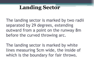 The landing sector is marked by two radii
separated by 29 degrees, extending
outward from a point on the runway 8m
before the curved throwing arc.
The landing sector is marked by white
lines measuring 5cm wide, the inside of
which is the boundary for fair throws.
Landing Sector
 