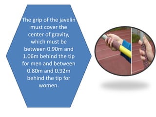 The grip of the javelin
must cover the
center of gravity,
which must be
between 0.90m and
1.06m behind the tip
for men and between
0.80m and 0.92m
behind the tip for
women.
 