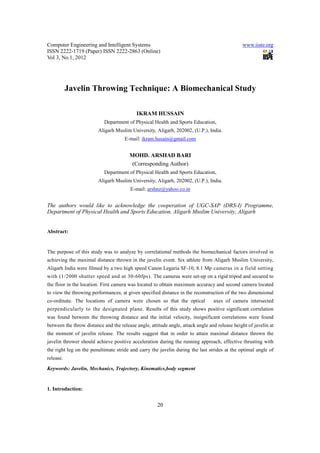Computer Engineering and Intelligent Systems                                                   www.iiste.org
ISSN 2222-1719 (Paper) ISSN 2222-2863 (Online)
Vol 3, No.1, 2012




           Javelin Throwing Technique: A Biomechanical Study

                                           IKRAM HUSSAIN
                            Department of Physical Health and Sports Education,
                         Aligarh Muslim University, Aligarh, 202002, (U.P.), India.
                                      E-mail: ikram.husain@gmail.com


                                        MOHD. ARSHAD BARI
                                         (Corresponding Author)
                            Department of Physical Health and Sports Education,
                         Aligarh Muslim University, Aligarh, 202002, (U.P.), India.
                                        E-mail: arshnz@yahoo.co.in


The authors would like to acknowledge the cooperation of UGC-SAP (DRS-I) Programme,
Department of Physical Health and Sports Education, Aligarh Muslim University, Aligarh


Abstract:


The purpose of this study was to analyze by correlational methods the biomechanical factors involved in
achieving the maximal distance thrown in the javelin event. Six athlete from Aligarh Muslim University,
Aligarh India were filmed by a two high speed Canon Legaria SF-10, 8.1 Mp cameras in a field setting
with (1/2000 shutter speed and at 30-60fps). The cameras were set-up on a rigid tripod and secured to
the floor in the location. First camera was located to obtain maximum accuracy and second camera located
to view the throwing performances, at given specified distance in the reconstruction of the two dimensional
co-ordinate. The locations of camera were chosen so that the optical             axes of camera intersected
perpendicularly to the designated plane. Results of this study shows positive significant correlation
was found between the throwing distance and the initial velocity, insignificant correlations were found
between the throw distance and the release angle, attitude angle, attack angle and release height of javelin at
the moment of javelin release. The results suggest that in order to attain maximal distance thrown the
javelin thrower should achieve positive acceleration during the running approach, effective thrusting with
the right leg on the penultimate stride and carry the javelin during the last strides at the optimal angle of
release.

Keywords: Javelin, Mechanics, Trajectory, Kinematics,body segment


1. Introduction:


                                                      20
 