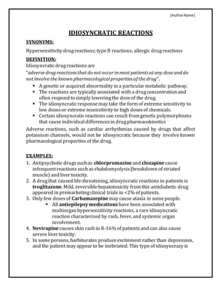 [AuthorName]
IDIOSYNCRATIC REACTIONS
SYNONYMS:
Hypersensitivity drugreactions; typeB reactions; allergic drugreactions
DEFINITION:
Idiosyncraticdrugreactions are
“adverse drug reactionsthat do not occur inmost patientsat any dose and do
not involve the known pharmacological propertiesof the drug”.
 A genetic or acquired abnormality in a particular metabolic pathway.
 The reactions are typically associated with a drugconcentration and
often respond to simply loweringthe doseof the drug.
 The idiosyncratic responsemay take the form of extreme sensitivity to
low dosesor extreme insensitivity to high dosesof chemicals.
 Certain idiosyncraticreactions can result from genetic polymorphisms
that cause individualdifferencesin drugpharmacokinetics
Adverse reactions, such as cardiac arrhythmias caused by drugs that affect
potassium channels, would not be idiosyncratic because they involve known
pharmacological properties of the drug.
EXAMPLES:
1. Antipsychotic drugssuchas chlorpromazine and clozapine cause
infrequentreactions such as rhabdomyolysis(breakdown of striated
muscle) and liver toxicity.
2. A drugthat caused life-threatening, idiosyncratic reactions in patients is
troglitazone. Mild, reversiblehepatotoxicity from this antidiabetic drug
appeared in premarketingclinical trials in <2% of patients.
3. Only few dosesof Carbamazepine may cause ataxia in somepeople.
 All antiepilepsy medications have been associated with
multiorgan hypersensitivity reactions, a rare idiosyncratic
reaction characterized by rash, fever, and systemic organ
involvement.
4. Nevirapine causes skin rash in 8-16% of patientsand can also cause
severe liver toxicity.
5. In somepersons, barbiturates produceexcitement rather than depression,
and the patient may appear to be inebriated. This type of idiosyncrasy is
 