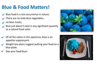 Blue & Food Matters!
Blue food is a rare occurrence in nature.
There are no leafy blue vegetables ,
no blue meats,
blue just doesn't exist in any significant quantity
as a natural food color.
Of all the colors in the spectrum, blue is an
appetite suppressant.
Weight loss plans suggest putting your food on a
blue plate.
Dye your food blue!
 