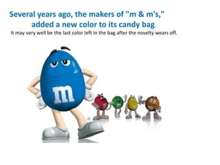 Several years ago, the makers of "m & m's,"
added a new color to its candy bag.
It may very well be the last color left in the bag after the novelty wears off.
 