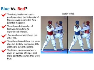 Blue Vs. Red?
The study, by German sports
psychologists at the University of
Munster, was reported in New
Scientist magazine.
They showed video clips of
taekwondo bouts to 42
experienced referees.
One combatant wore blue, the
other red.
They then showed them the same
clips but digitally manipulated the
clothing to swap the colors.
The fighters wearing red were
given an average of 13 per cent
more points than when they were
blue.
Watch Video
 