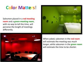 Color Matters!
Salesmen placed in a red meeting
room and a green meeting room,
with no way to tell the time, will
perceive the length of meetings
differently.
When asked, salesmen in the red room
will estimate the meeting was much
longer, while salesmen in the green room
will estimate the time to be shorter.
 