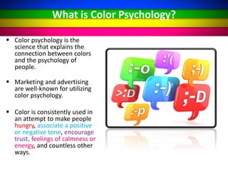 What is Color Psychology?
 Color psychology is the
science that explains the
connection between colors
and the psychology of
people.
 Marketing and advertising
are well-known for utilizing
color psychology.
 Color is consistently used in
an attempt to make people
hungry, associate a positive
or negative tone, encourage
trust, feelings of calmness or
energy, and countless other
ways.
 