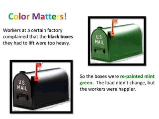 Color Matters!
Workers at a certain factory
complained that the black boxes
they had to lift were too heavy.
So the boxes were re-painted mint
green. The load didn't change, but
the workers were happier.
 