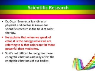  Dr. Oscar Brunler, a Scandinavian
physicist and doctor, is known for
scientific research in the field of color
therapy.
 He explains that when we speak of
color, it is the energy waves we are
referring to & that colors are far more
powerful than medicines.
 So it's not difficult to recognize these
energetic vibrations actually affect the
energetic vibrations of our bodies.
Scientific Research
 