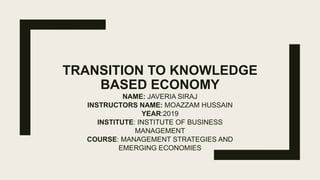 TRANSITION TO KNOWLEDGE
BASED ECONOMY
NAME: JAVERIA SIRAJ
INSTRUCTORS NAME: MOAZZAM HUSSAIN
YEAR:2019
INSTITUTE: INSTITUTE OF BUSINESS
MANAGEMENT
COURSE: MANAGEMENT STRATEGIES AND
EMERGING ECONOMIES
 