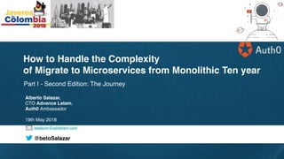 asalazar@advlatam.com
@betoSalazar
Part I - Second Edition: The Journey
How to Handle the Complexity
of Migrate to Microservices from Monolithic Ten year
Alberto Salazar,
CTO Advance Latam,
Auth0 Ambassador
19th May 2018
 