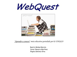 WebQuest ‘ Aprender a conocer’ : meta educativa postulada por la UNESCO Beatriz Beldad Morote Javier Navarro Martínez Ángela Sánchez Oliva 