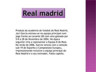 Real madrid

Produto da academia de futebol do Real Madrid,
Javi Garcia estreou-se na equipa principal num
jogo frente ao Levante UD com uma goleada por
5-0 a 28 de Novembro de 2004. Na época
seguinte viria a representar a Equipa B do Real.
No verão de 2006, García venceu com a seleção
sub-19 de Espanha o Campeonato Europeu,
impressionando inclusive a equipa principal do
Real Madrid e o seu treinador, Fabio capello.
 