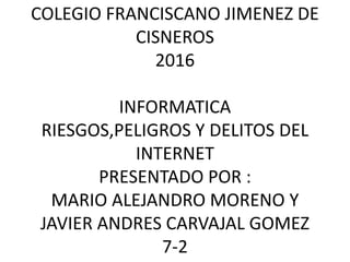 COLEGIO FRANCISCANO JIMENEZ DE
CISNEROS
2016
INFORMATICA
RIESGOS,PELIGROS Y DELITOS DEL
INTERNET
PRESENTADO POR :
MARIO ALEJANDRO MORENO Y
JAVIER ANDRES CARVAJAL GOMEZ
7-2
 