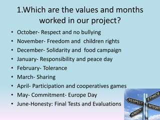 1.Which are the values and months
worked in our project?
• October- Respect and no bullying
• November- Freedom and children rights
• December- Solidarity and food campaign
• January- Responsibility and peace day
• February- Tolerance
• March- Sharing
• April- Participation and cooperatives games
• May- Commitment- Europe Day
• June-Honesty: Final Tests and Evaluations
 