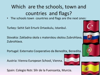 Which are the schools, town and
countries and flags?
• The schools town countries and flags are the next ones:
Turkey: Sehit Sait Erturk Ortaokulu, Istanbul.
Slovakia: Zakladna skola s materskou skolou Zubrohlava,
Zubrohlava.
Portugal: Externato Cooperativo da Benedita, Benedita.
Austria: Vienna European School, Vienna.
Spain: Colegio Nstr. Sñr de la Fuensanta, Murcia.
 