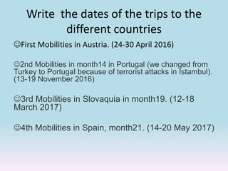 Write the dates of the trips to the
different countries
First Mobilities in Austria. (24-30 April 2016)
2nd Mobilities in month14 in Portugal (we changed from
Turkey to Portugal because of terrorist attacks in Istambul).
(13-19 November 2016)
3rd Mobilities in Slovaquia in month19. (12-18
March 2017)
4th Mobilities in Spain, month21. (14-20 May 2017)
 