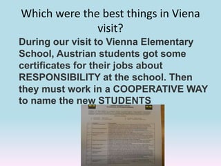 Which were the best things in Viena
visit?
During our visit to Vienna Elementary
School, Austrian students got some
certificates for their jobs about
RESPONSIBILITY at the school. Then
they must work in a COOPERATIVE WAY
to name the new STUDENTS
 