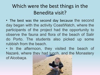 Which were the best things in the
Benedita visit?
• The best was the second day because the second
day began with the activity CoastWatch, where the
participants of the project had the opportunity to
observe the fauna and flora of the beach of Salir
do Porto. The students also picked up some
rubbish from the beach.
• In the afternoon, they visited the beach of
Nazaré, where they had lunch, and the Monastery
of Alcobaça.
 