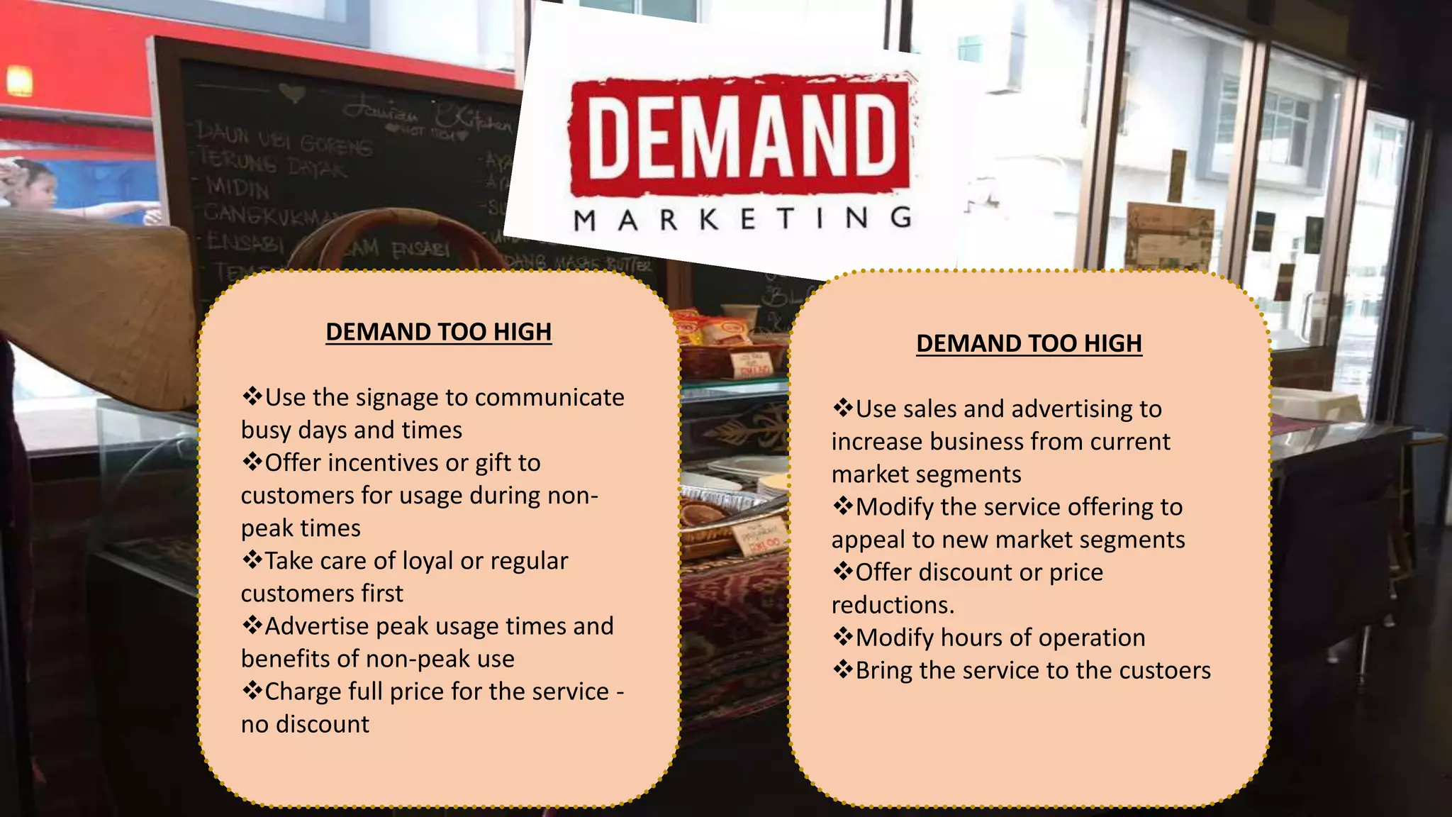 DEMAND TOO HIGH
Use the signage to communicate
busy days and times
Offer incentives or gift to
customers for usage during non-
peak times
Take care of loyal or regular
customers first
Advertise peak usage times and
benefits of non-peak use
Charge full price for the service -
no discount
DEMAND TOO HIGH
Use sales and advertising to
increase business from current
market segments
Modify the service offering to
appeal to new market segments
Offer discount or price
reductions.
Modify hours of operation
Bring the service to the custoers
 