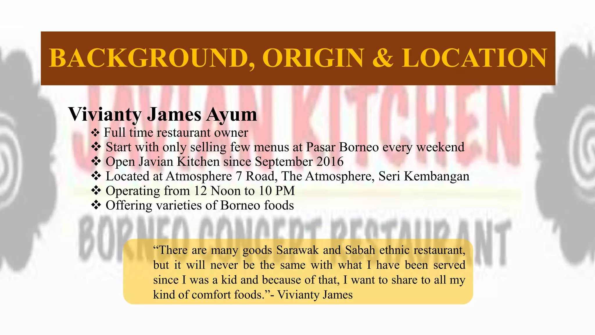 BACKGROUND, ORIGIN & LOCATION
Vivianty James Ayum
 Full time restaurant owner
 Start with only selling few menus at Pasar Borneo every weekend
 Open Javian Kitchen since September 2016
 Located at Atmosphere 7 Road, The Atmosphere, Seri Kembangan
 Operating from 12 Noon to 10 PM
 Offering varieties of Borneo foods
“There are many goods Sarawak and Sabah ethnic restaurant,
but it will never be the same with what I have been served
since I was a kid and because of that, I want to share to all my
kind of comfort foods.”- Vivianty James
 